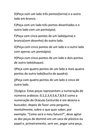 D)Peça com um lado três pontos(terno) e o outro
lado em branco.
E)Peça com um lado três pontos desenhados e o
outro lado com um ponto(pio).
F)Peça com cinco pontos de um lado(quina) e
branco(sem desenho) do outro lado.
G)Peça com cinco pontos de um lado e o outro lado
com apenas um ponto(pio).
H)Peça com cinco pontos de um lado e dois pontos
de outro lado(duque).
i)Peça com quatro pontos de um lado e mais quatro
pontos do outro lado(bucha de quadra).
j)Peça com quatro pontos de um lado e cinco de
outro lado.
2)Lógica: Estas peças representam a numeração de
números arábicos: 0,1,2,3,4,5,6,7,8,9.E como a
numeração do Oráculo Centurião é em dezena o
buscador, depois de fazer uma pergunta,
mentalmente, sobre o que quer saber, por
exemplo: “Como será o meu futuro?”, deve agitar
as dez peças de dominó em um saco de plástico ou
papel e, primeiramente, sem ver, pegar uma peça,
 