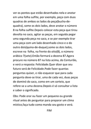 ver os pontos que estão desenhados nela e anotar
em uma folha sulfite, por exemplo, peça com duas
quadras de ambos os lados da peça(bucha-de-
quadra), some os dois lados, deve anotar o número
8 na folha sulfite.Depois colocar esta peça que tirou
devolta no saco, agitar as peças, em seguida pegar
uma segunda peça no saco, e se por exemplo tirar
uma peça com um lado desenhado cinco e o do
outro dois(quina-de-duque),some os dois lados,
escreve na folha, na frente do oito(8), o número
arábico 7(sete).Então formará a dezena 87.Agora
procure no número 87 na lista acima, do Centurião,
e verá a resposta: Felicidade.Quer dizer que seu
futuro será de Felicidade.Pode fazer quantas
perguntas quiser, e não esquecer que para cada
pergunta deve-se tirar, uma de cada vez, duas peças
de dominó do saco, como em um sorteio, que
refere-se a uma dezena.Depois é só consultar a lista
e saber o significado.
Obs: Pode orar ou fazer um pequeno ou grande
ritual antes de perguntar para preparar um clima
místico,faça tudo como manda seu gosto e verá.
FIM
 
