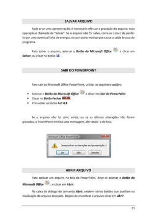 SALVAR ARQUIVO
        Após criar uma apresentação, é necessário efetuar a gravação do arquivo, essa
operação é chamada de “Salvar”. Se o arquivo não for salvo, corre-se o risco de perdê-
lo por uma eventual falta de energia, ou por outro motivo que cause a saída brusca do
programa.

       Para salvar o arquivo, acionar o Botão do Microsoft Office           e clicar em
Salvar, ou clicar no botão .



                              SAIR DO POWERPOINT


       Para sair do Microsoft Office PowerPoint, utilizar as seguintes opções:

   •   Acionar o Botão do Microsoft Office       e clicar em Sair do PowerPoint.
   •   Clicar no Botão Fechar       .
   •   Pressionar as teclas ALT+F4.



      Se o arquivo não foi salvo ainda, ou se as últimas alterações não foram
gravadas, o PowerPoint emitirá uma mensagem, alertando- o do fato.




                                  ABRIR ARQUIVO
       Para colocar um arquivo na tela do PowerPoint, deve-se acionar o Botão do

Microsoft Office     ·, e clicar em Abrir.

        Na caixa de diálogo do comando Abrir, existem vários botões que auxiliam na
localização do arquivo desejado. Depois de encontrar o arquivo clicar em Abrir.


                                                                                    23
 