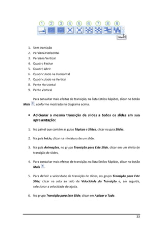1. Sem transição
  2. Persiana Horizontal
  3. Persiana Vertical
  4. Quadro Fechar
  5. Quadro Abrir
  6. Quadriculado na Horizontal
  7. Quadriculado na Vertical
  8. Pente Horizontal
  9. Pente Vertical

       Para consultar mais efeitos de transição, na lista Estilos Rápidos, clicar no botão
Mais    , conforme mostrado no diagrama acima.


  • Adicionar a mesma transição de slides a todos os slides em sua
    apresentação:

  1. No painel que contém as guias Tópicos e Slides, clicar na guia Slides.

  2. Na guia Início, clicar na miniatura de um slide.

  3. Na guia Animações, no grupo Transição para Este Slide, clicar em um efeito de
       transição de slides.

  4. Para consultar mais efeitos de transição, na lista Estilos Rápidos, clicar no botão
       Mais    .

  5. Para definir a velocidade de transição de slides, no grupo Transição para Este
       Slide, clicar na seta ao lado de Velocidade da Transição e, em seguida,
       selecionar a velocidade desejada.

  6. No grupo Transição para Este Slide, clicar em Aplicar a Tudo.




                                                                                       33
 