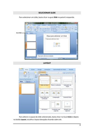 SELECIONAR SLIDE
       Para selecionar um slide, basta clicar na guia Slide no painel à esquerda.




                                       LAYOUT




       Para alterar o Layout do slide selecionado, basta clicar na Guia Início e depois
no botão Layout, escolha o layout desejado clicando sobre ele.

                                                                                          8
 
