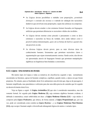 ! "# $ # %&% ' ())*
• As Lógicas devem possibilitar o trabalho com proposições, permitindo
distinguir o conteúdo das mesmas e o método de validação dos raciocínios
dedutivos que envolvam estas proposições, sejam elas atômicas ou compostas.
• As Lógicas devem estudar e criar estruturas formais baseadas em linguagens
artificiais que permitam diferenciar os raciocínios válidos dos inválidos.
• As Lógicas devem mostrar como procede o pensamento e como se deve
estruturar o raciocínio na busca da verdade, deve ainda indicar como é
possível realizar demonstrações, quais são as formas de fazê-la e quando elas
são possíveis ou não.
• As diversas Lógicas devem prover, para as mais diversas áreas do
conhecimento humano, ferramentas que permitam raciocínios claros e
argumentações que sejam sistematicamente corretas. Sendo assim, elas devem
ser apresentadas através de linguagens formais que permitam manipulações
algébricas ou lingüísticas bem fundadas e consistentes.
0.2.2. Lógica - Uma tentativa de divisão
Há muitos tipos de Lógica e todas as tentativas de classificá-las segundo o tipo, normalmente
encontradas na literatura, apesar de bastante complexas, espelham, quando muito, a época em que foram
propostas. No entanto, para as finalidades deste livro adotaremos uma divisão que, diga-se de passagem, é
bastante simplificada, mas panorâmica o suficiente para dar uma idéia precisa do caminho que foi seguido
no desenvolvimento deste livro.
Veja na figura a seguir: A Lógica Aristotélica [1] que não é considerada matemática, mas tão
somente formal, foi seguida pela Lógica Moderna [2], cuja estrutura algébrica bastante evidente, é
debitada à matemática, estará subdividida em duas: a Lógica Moderna Clássica [2.1] − cujo núcleo é
composto pela Lógica Predicativa, que abarca, de forma natural, a Lógica Proposicional que, por sua
vez, pode ser considerada como contida na Lógica Boolena −, e as Lógicas Modernas Não-Clássicas
[2.2], cujo escopo é bastante amplo e diversificado abrangendo lógicas de muitos e variados tipos.
 