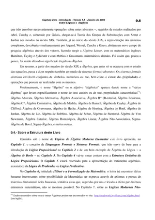 ! "# $ # %&% ' ())*
que irão envolver necessariamente operações sobre entes abstratos −, seguidos de estudos realizados por
Abel, Cauchy e, sobretudo por Galois, chegar-se-á Teoria dos Grupos de Substituições com Serret e
Jordan nos meados do século XIX. Também, já no início do século XIX, a representação dos números
complexos, descoberta simultaneamente por Argand, Wessel, Cauchy e Gauss, abriam um novo campo de
pesquisa algébrica através dos vetores, fazendo surgir a Álgebra Linear, com os matemáticos ingleses
Hamilton, Cayley e Sylvester e com Möbius e Grassmann, matemáticos alemães. Foi assim que, pouco a
pouco, foi sendo alterado o significado da palavra Álgebra.
Em resumo, a partir dos meados do século XIX a Álgebra, que antes só se ocupava com o estudo
das equações, passa a dizer respeito também ao estudo de sistemas formais abstratos. Os sistemas formais
abstratos envolvem conjuntos de símbolos, numéricos ou não, bem como o estudo das propriedades e
operações que possam ser realizadas com os mesmos.
Modernamente, o nome “álgebra” ou o adjetivo “algébrico” aparece dando nome a “várias
álgebras” que levam especificamente o nome de seus autores ou de suas propriedades características(*)
:
Álgebra Abstrata, Álgebra Alternativa, Álgebra Associativa, Álgebra B* (B-estrela), Álgebra Booleana,
Álgebra C*, Álgebra Comutativa, Álgebra da Medida, Álgebra de Banach, Álgebra de Cayley, Álgebra de
Clifford, Álgebra de Grassmann, Álgebra de Hecke, Álgebra de Heyting, Álgebra de Hopf, Álgebra de
Jordan, Álgebra de Lie, Álgebra de Robbins, Álgebra de Schur, Álgebra de Stenrood, Álgebra de Von
Newmann, Álgebra Exterior, Álgebra Homológica, Álgebra Linear, Álgebra Não-Associativa, Sigma-
Álgebra de Borel, Sigma-Álgebra, e muitas outras.
0.4.- Sobre a Estrutura deste Livro
Reunidos sob o nome de Tópicos de Álgebra Moderna Elementar este livro apresenta, no
Capítulo 1, o conceito de Linguagens Formais e Sistemas Formais, que irão servir de base para a
introdução da Lógica Proposicional no Capítulo 2 e de um bom exemplo de Álgebra da Lógica − a
Álgebra de Boole − no Capítulo 3. No Capítulo 4 vai-se tomar contato com a Estrutura Dedutiva da
Lógica Proposicional. O Capítulo 5 estará reservado para a apresentação do tratamento algébrico-
axiomático da Lógica de Predicados ou Lógica Predicativa.
No Capítulos 6, intitulado Hilbert e a Formalização da Matemática, o leitor irá encontrar idéias
bastante interessantes sobre possibilidade da Matemática ser expressa através de axiomas e provas de
teoremas diretamente neles baseadas, tentativa estas que, sugeridas por uns e levada a efeito por diversos
eminentes matemáticos, não se mostrou possível. No Capítulo 7, sobre as Lógicas Modernas Não-
(*)
Dados resumidos sobre estas e outras Álgebras podem ser encontrados no site: http://mathworld.wolfram.com/Algebra.html
[em inglês].
 