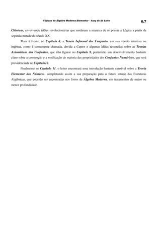 Clássicas, envolvendo idéias revolucionárias que mudaram a maneira de se pensar a Lógica a partir da
segunda metade do século XX.
Mais à frente, no Capítulo 8, a Teoria Informal dos Conjuntos em sua versão intuitiva ou
ingênua, como é comumente chamada, devida a Cantor e algumas idéias resumidas sobre as Teorias
Axiomáticas dos Conjuntos, que irão figurar no Capítulo 9, permitirão um desenvolvimento bastante
claro sobre a construção e a verificação de maioria das propriedades dos Conjuntos Numéricos, que será
providenciada no Capítulo10.
Finalmente no Capítulo 11, o leitor encontrará uma introdução bastante razoável sobre a Teoria
Elementar dos Números, completando assim a sua preparação para o futuro estudo das Estruturas
Algébricas, que poderão ser encontradas nos livros de Álgebra Moderna, em tratamentos de maior ou
menor profundidade.
 