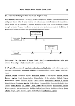 0.6.- Trabalhos de Pesquisa Recomendados - Capítulo Zero
1.- (Pesquisa) Leia atentamente o texto desta Introdução anotando os nomes de todos os matemáticos que
ali figuram. Elabore linhas de tempo paralelas para cada um deles contendo: (i) nome do matemático e
país de origem, data de nascimento; (ii) data das obras mais notáveis e (iii) data do falecimento (veja um
exemplo a seguir). Compare estas linhas de tempo com os acontecimentos notáveis da História da
Humanidade, fazendo uma última linha que contenha estes acontecimentos.
George Boole
Inglaterra
Gottlob Frege
Alemanha 1848 1925
1815 1864
Investigações das
Leis do Pensamento
1854
Begriffschrift
(Ideografia)
1884
2.- (Pesquisa) Use a ferramenta de buscas Google [http://www.google.com.br/] para saber mais
sobre os diversos tipos de lógicas mencionados neste capítulo.
3.- (Pesquisa) Examine no site http://mathworld.wolfram.com/Algebra.html [onde as informações estão
em inglês]: os dados sobre algumas das álgebras e dos nomes associados à palavra álgebra destacados a
seguir:
Abstract Algebra, Alternative Algebra, Associative Algebra, B-Star-Algebra, Banach Algebra,
Boolean Algebra, Borel Sigma-Algebra, C-Star-Algebra, Cayley Algebra, Clifford Algebra,
Commutative Algebra, Derivation Algebra, Exterior Algebra, Fundamental Theorem of Algebra,
Graded Algebra, Grassmann Algebra, Hecke Algebra, Heyting Algebra, Homological Algebra, Hopf
Algebra, Jordan Algebra, Lie Algebra, Linear Algebra, Measure Algebra, Nonassociative Algebra,
Power Associative Algebra, Quaternion, Robbins Algebra, Schur Algebra, Semisimple Algebra, Sigma-
Algebra, Simple Algebra, Steenrod Algebra, Umbral Algebra, von Neumann Algebra
 