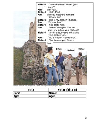 12
Ilustração retirada do livro “Blueprint One” – (Brian Abbs e Ingrd Freebairn), Longman, 1990.
you your friend
Name: Name:
Age: Age:
Richard : Good afternoon. What’s your
name?
Paul : I’m Paul.
Richard : Hello, Paul.
Paul : Nice to meet you, Richard.
Who is this?
Richard : This is my nephew Thomas.
Paul : Your nephew?
Richard : Yes, that’s right.
Paul : Nice to meet you, Thomas.
But, How old are you, Richard?
Richard : I’m thirty-four years old. Is this
your nephew too?
Paul : No, this is my friend Simon.
Richard : Nice to meet you, Simon.
Simon : Nice to meet you, too.
Simon
Richard
Thomas
Paul
 