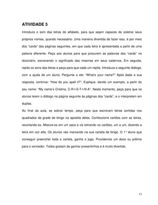 13
ATIVIDADE 5
Introduza o som das letras do alfabeto, para que sejam capazes de soletrar seus
próprios nomes, quando necessário. Uma maneira divertida de fazer isso, é por meio
dos ”cards” das páginas seguintes, em que cada letra é apresentada a partir de uma
palavra diferente. Peça aos alunos para que procurem as palavras dos “cards” no
dicionário, escrevendo o significado das mesmas em seus cadernos. Em seguida,
repita os sons das letras e peça para que cada um repita. Introduza o seguinte diálogo,
com a ajuda de um aluno. Pergunte a ele: “What’s your name?” Após dada a sua
resposta, continue: “How do you spell it?”. Explique, dando um exemplo, a partir do
seu nome: “My name’s Cristina. C-R-I-S-T-I-N-A”. Neste momento, peça para que os
alunos leiam o diálogo na página seguinte às páginas dos “cards”, e o interpretem em
duplas.
Ao final da aula, se sobrar tempo, peça para que escrevam letras sortidas nos
quadrados da grade de bingo na apostila deles. Confeccione cartões com as letras,
recortando-os. Misture-os em um saco e vá retirando os cartões, um a um, dizendo a
letra em voz alta. Os alunos vão marcando na sua cartela de bingo. O 1° aluno que
conseguir preencher toda a cartela, ganha o jogo. Providencie um doce ou prêmio
para o vencedor. Todos gostam de ganhar presentinhos e é muito divertido.
 