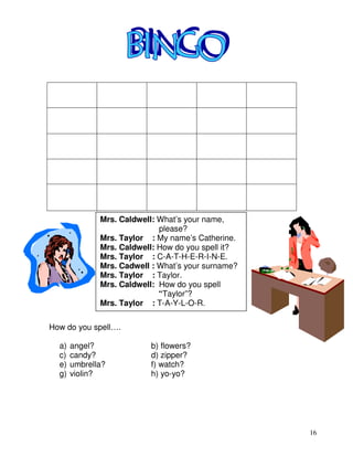 16
How do you spell….
a) angel? b) flowers?
c) candy? d) zipper?
e) umbrella? f) watch?
g) violin? h) yo-yo?
Mrs. Caldwell: What’s your name,
please?
Mrs. Taylor : My name’s Catherine.
Mrs. Caldwell: How do you spell it?
Mrs. Taylor : C-A-T-H-E-R-I-N-E.
Mrs. Cadwell : What’s your surname?
Mrs. Taylor : Taylor.
Mrs. Caldwell: How do you spell
“Taylor”?
Mrs. Taylor : T-A-Y-L-O-R.
 