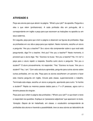 17
ATIVIDADE 6
Peça aos alunos para que abram na página “What’s your job?” da apostila. Pergunte a
eles o que vêem (profissionais). A cada profissão dita em português, dê o
correspondente em inglês e peça para que escrevam as traduções na apostila ou em
seus cadernos.
Em seguida, peça para que virem a página e observem as figuras de profissões. Diga
as profissões em voz alta e peça para que repitam. Neste momento, escolha um aluno
e pergunte: “Are you a teacher?” Se o aluno não compreender sobre o que você está
perguntando, diga:”I’m a teacher. And you? Are you a teacher?” Neste momento, é
provável que o aluno diga: “No.” Escreva na lousa: “Are you a teacher? No, I’m not” e
peça para o aluno repetir a resposta. Escolha outro aluno e pergunte: ”Are you a
student?” O aluno provavelmente, irá responder; “Yes.” Escreva na lousa: “Are you a
student? Yes, I am.” Com esta estrutura aprendida, pergunte para outros alunos sobre
outras profissões, em voz alta. Peça para os alunos escolherem um parceiro e fazer
esta mesma pergunta em inglês. Circule pela classe, supervisionando o trabalho.
Terminada esta etapa, escolha um aluno e pergunte, apontando para outro: ”Is he/she
a student?” Repita os mesmos passos dados para a 1ª e 2ª pessoas, agora com a
terceira pessoa do singular.
Peça para que voltem à página das profissões ( “What’s your job?”) e que leiam o texto
e respondam às questões. Explique os “possessive adjectives” que aparecem no texto.
Variação: Depois de ter trabalhado, em classe, o vocabulário correspondente às
profissões dos alunos e havendo a possibilidade, leve os seus alunos ao laboratório de
 