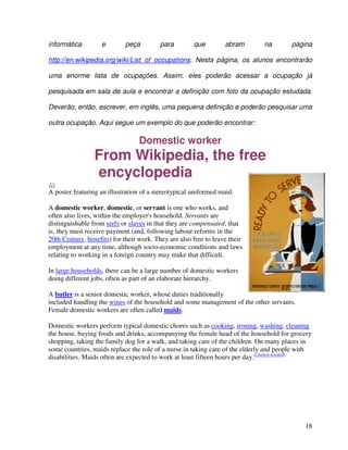 18
informática e peça para que abram na página
http://en.wikipedia.org/wiki/List_of_occupations. Nesta página, os alunos encontrarão
uma enorme lista de ocupações. Assim, eles poderão acessar a ocupação já
pesquisada em sala de aula e encontrar a definição com foto da ocupação estudada.
Deverão, então, escrever, em inglês, uma pequena definição e poderão pesquisar uma
outra ocupação. Aqui segue um exemplo do que poderão encontrar:
Domestic worker
From Wikipedia, the free
encyclopedia
A poster featuring an illustration of a stereotypical uniformed maid.
A domestic worker, domestic, or servant is one who works, and
often also lives, within the employer's household. Servants are
distinguishable from serfs or slaves in that they are compensated, that
is, they must receive payment (and, following labour reforms in the
20th Century, benefits) for their work. They are also free to leave their
employment at any time, although socio-economic conditions and laws
relating to working in a foreign country may make that difficult.
In large households, there can be a large number of domestic workers
doing different jobs, often as part of an elaborate hierarchy.
A butler is a senior domestic worker, whose duties traditionally
included handling the wines of the household and some management of the other servants.
Female domestic workers are often called maids.
Domestic workers perform typical domestic chores such as cooking, ironing, washing, cleaning
the house, buying foods and drinks, accompanying the female head of the household for grocery
shopping, taking the family dog for a walk, and taking care of the children. On many places in
some countries, maids replace the role of a nurse in taking care of the elderly and people with
disabilities. Maids often are expected to work at least fifteen hours per day.[citation needed]
 