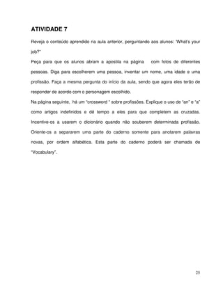 25
ATIVIDADE 7
Reveja o conteúdo aprendido na aula anterior, perguntando aos alunos: ‘What’s your
job?”
Peça para que os alunos abram a apostila na página com fotos de diferentes
pessoas. Diga para escolherem uma pessoa, inventar um nome, uma idade e uma
profissão. Faça a mesma pergunta do início da aula, sendo que agora eles terão de
responder de acordo com o personagem escolhido.
Na página seguinte, há um “crossword “ sobre profissões. Explique o uso de “an” e “a”
como artigos indefinidos e dê tempo a eles para que completem as cruzadas.
Incentive-os a usarem o dicionário quando não souberem determinada profissão.
Oriente-os a separarem uma parte do caderno somente para anotarem palavras
novas, por ordem alfabética. Esta parte do caderno poderá ser chamada de
“Vocabulary”.
 