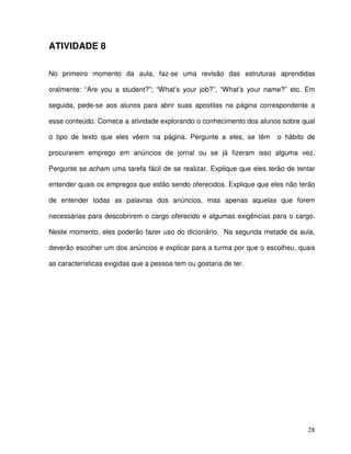 28
ATIVIDADE 8
No primeiro momento da aula, faz-se uma revisão das estruturas aprendidas
oralmente: “Are you a student?”; “What’s your job?”, “What’s your name?” etc. Em
seguida, pede-se aos alunos para abrir suas apostilas na página correspondente a
esse conteúdo. Comece a atividade explorando o conhecimento dos alunos sobre qual
o tipo de texto que eles vêem na página. Pergunte a eles, se têm o hábito de
procurarem emprego em anúncios de jornal ou se já fizeram isso alguma vez.
Pergunte se acham uma tarefa fácil de se realizar. Explique que eles terão de tentar
entender quais os empregos que estão sendo oferecidos. Explique que eles não terão
de entender todas as palavras dos anúncios, mas apenas aquelas que forem
necessárias para descobrirem o cargo oferecido e algumas exigências para o cargo.
Neste momento, eles poderão fazer uso do dicionário. Na segunda metade da aula,
deverão escolher um dos anúncios e explicar para a turma por que o escolheu, quais
as características exigidas que a pessoa tem ou gostaria de ter.
 