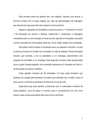 3
Esta primeira parte da apostila tem, por objetivo, oferecer aos alunos, o
primeiro contato com a língua inglesa, por meio da aprendizagem da linguagem
que ele teria de usar para falar de si próprio e de sua família.
Seguem sugestões de atividades e exercícios para o 1º bimestre do Termo
1 da Educação de Jovens e Adultos, explorando o vocabulário e linguagem
necessários para a comunicação em sala de aula, quando em situações nas quais
o aluno necessite dar informações sobre seu nome, idade, estado civil e profissão.
Esta parte inicial constitui a introdução para um segundo momento, no qual
os alunos entrarão em contato com situações na vida do trabalho. Essas situações
incluem, por exemplo, a de se candidatar a um emprego, preenchendo uma
proposta de candidato a um emprego. Este segundo momento está caracterizado
como a parte 2 dessa apostila, com conteúdo referente ao 2°bimestre do Termo 1
da Educação de Jovens e Adultos.
Cada apostila constará de 20 atividades (10 para cada bimestre) que
poderão ser usadas pelo professor na ordem que entender ser a melhor, para os
seus alunos, conforme as diretrizes do Plano de Curso de EJA.
Esperamos que esta apostila, juntamente com a criatividade e talento de
cada professor, sirva de apoio e incentivo para o conhecimento de uma nova
língua e seja a porta que poderá abrir para novos caminhos.
 