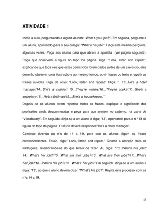 43
ATIVIDADE 1
Inicie a aula, perguntando a alguns alunos: ”What’s your job?”. Em seguida, pergunte a
um aluno, apontando para o seu colega: “What’s his job?”. Faça esta mesma pergunta,
algumas vezes. Peça aos alunos para que abram a apostila (ver página seguinte).
Peça que observem a figura no topo da página. Diga: “Look, listen and repeat”,
explicando que toda vez que estes comandos forem dados antes de um exercício, eles
deverão observar uma ilustração e ao mesmo tempo, ouvir frases ou texto e repetir as
frases ouvidas. Diga de novo: “Look, listen and repeat”. Diga: “ 13...He’s a hotel
manager/14...She’s a cashier/ 15…They’re waiters/16…They’re cooks/17…She’s a
secretary/18…He’s a bellman/19…She’s a housekeeper.”
Depois de os alunos terem repetido todas as frases, explique o significado das
profissões ainda desconhecidas e peça para que anotem no caderno, na parte de
“Vocabulary”. Em seguida, dirija-se a um aluno e diga: “13”, apontando para o n°13 da
figura do topo da página. O aluno deverá responder:”He’s a hotel manager”.
Continue dizendo os n°s de 14 a 19, para que os alunos digam as frases
correspondentes. Então, diga:” Look, listen and repeat.” Chame a atenção para as
instruções, relembrando-os do que terão de fazer. Aí, diga: “13...What’s his job?/
14…What’s her job?/15…What are their jobs?/16…What are their jobs?/17…What’s
her job?/18…What’s his job?/19…What’s her job?” Em seguida, dirija-se a um aluno e
diga: “13”, ao que o aluno deverá dizer: “What’s his job?”. Repita este processo com os
n°s 14 a 19.
 