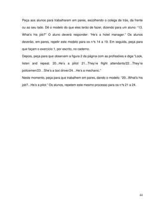 44
Peça aos alunos para trabalharem em pares, escolhendo o colega de trás, da frente
ou ao seu lado. Dê o modelo do que eles terão de fazer, dizendo para um aluno: “13.
What’s his job?” O aluno deverá responder: “He’s a hotel manager.” Os alunos
deverão, em pares, repetir este modelo para os n°s 14 a 19. Em seguida, peça para
que façam o exercício 1, por escrito, no caderno.
Depois, peça para que observem a figura 2 da página com as profissõies e diga:”Look,
listen and repeat. 20...He’s a pilot/ 21...They’re flight attendants/22…They’re
policemen/23…She’s a taxi driver/24…He’s a mechanic.”
Neste momento, peça para que trabalhem em pares, dando o modelo: “20...What’s his
job?...He’s a pilot.” Os alunos, repetem este mesmo processo para os n°s 21 a 24.
 