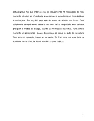 47
datas.Explique-lhes que endereços não se traduzem (não há necessidade de neste
momento, introduzir os n°s ordinais, a não ser que a turma tenha um ritmo rápido de
aprendizagem). Em seguida, peça que os alunos se reúnam em duplas. Cada
componente da dupla deverá passar a sua “form” para o seu parceiro. Peça para que
pratiquem o modelo do diálogo, usando as informações das fichas. Num primeiro
momento, um parceiro faz o papel de secretário da escola e o outro de novo aluno.
Num segundo momento, trocam-se os papéis. Ao final, peça que uma dupla se
apresente para a turma, se houver vontade por parte do grupo.
 