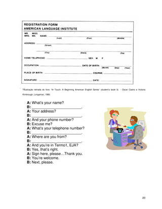 49
TIlustração retirada do livro: “In Touch. A Beginning American English Series” (student’s book 3) - Oscar Castro e Victoria
Kimbrough, Longaman, 1980.
A: What’s your name?
B: ________________________.
A: Your address?
B: ________________________.
A: And your phone number?
B: Excuse me?
A: What’s your telephone number?
B: ________________________.
A: Where are you from?
B: ________________________.
A: And you’re in Termo1, EJA?
B: Yes, that’s right.
A: Sign here, please…Thank you.
B: You’re welcome.
B: Next, please.
 