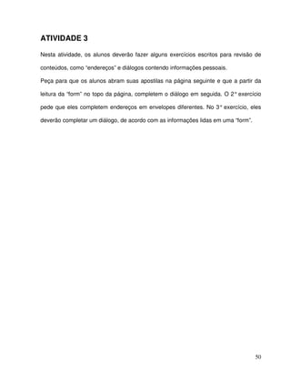 50
ATIVIDADE 3
Nesta atividade, os alunos deverão fazer alguns exercícios escritos para revisão de
conteúdos, como “endereços” e diálogos contendo informações pessoais.
Peça para que os alunos abram suas apostilas na página seguinte e que a partir da
leitura da “form” no topo da página, completem o diálogo em seguida. O 2° exercício
pede que eles completem endereços em envelopes diferentes. No 3° exercício, eles
deverão completar um diálogo, de acordo com as informações lidas em uma “form”.
 