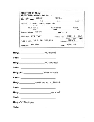 51
Mary: _____________________your name?
Sheila: _____________________________.
Mary: _____________________your address?
Sheila: _____________________________.
Mary: And ________________phone number?
Sheila: _____________________________.
Mary: _____________course are you in, Sheila?
Sheila: _____________________________.
Mary: __________________________you from?
Sheila: _____________________________.
Mary: OK. Thank you.
Sheila: _____________________________
GIBSON SHEILA
35 FIFHT AVENUE, ROOM 109
NEW YORK, NEW YORK 10003
682-4876
SECRETARY APRIL 1, 1962
SALT LAKE CITY, USA FRENCH
Sept 6, 2003Sheila Gibson
 