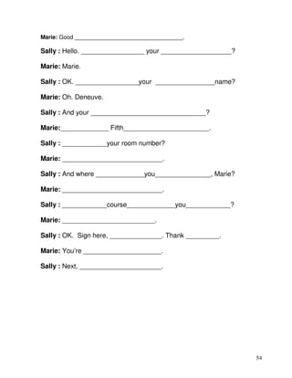 54
Marie: Good __________________________________.
Sally : Hello. _________________ your ___________________?
Marie: Marie.
Sally : OK. _________________your ________________name?
Marie: Oh. Deneuve.
Sally : And your _______________________________?
Marie:_____________ Fifth_______________________.
Sally : ____________your room number?
Marie: ___________________________.
Sally : And where _____________you_______________, Marie?
Marie: ___________________________.
Sally : ____________course_____________you____________?
Marie: _________________________.
Sally : OK. Sign here, ______________. Thank _________.
Marie: You’re _____________________.
Sally : Next, ______________________.
 