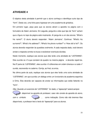 55
ATIVIDADE 4
O objetivo desta atividade é permitir que o aluno conheça e identifique outro tipo de
“form”. Desta vez, uma ficha para ingressar em uma academia de ginástica.
Em primeiro lugar, peça para que os alunos abram a apostila na página com o
formulário de Adam Jermaine. Em seguida, pergunte a eles que tipo de “form” acham
que a figura no topo da página está mostrando. Aí pergunte a um dos alunos: “What’s
his name?”. O aluno deverá responder: “Adam Jermaine”. Continue: ”What’s his
surname?”; ‘What’s his address?”; “What’s his phone number?” e “How old is he?”. Os
alunos deverão responder às questões oralmente. A cada resposta dada, você deverá
anotar a resposta correta na lousa e esclarecer eventuais dúvidas.
Neste momento, explique aos alunos que eles terão uma atividade de “LISTENING”.
Eles ouvirão os n°s que constam do quadro na mesma página e deverão repeti-los.
Na 2ª parte do “LISTENING”, eles ouvirão n°s diferentes em ordem diversa e a cada n°
ouvido, escreverão no caderno. Corrija, ao final, os erros.
Na última parte da aula, explique aos alunos que eles farão uma outra atividade de
“LISTENING”, em que ouvirão um diálogo entre um funcionário da academia esportiva
e Chris. Eles deverão ser capazes de anotar as informações que estão faltando na
“form”.
Obs: Quando um exercício de “LISTENING” for dado, o “tapescript” estará sempre
disponível na apostila do professor, caso não conste da apostila do aluno,
com o símbolo , como indicação. Como não não teremos fitas
disponíveis, o professor lerá o texto do “tapescript” para os alunos.
 