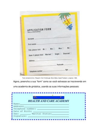 58
Texto retirado do livro: “Blueprint One” Kimbrough, Brian Abbs e Ingrid Freebairn, Longman, 1990.
Agora, preencha a sua “form” como se você estivesse se inscrevendo em
uma academia de ginástica, usando as suas informações pessoais:
HHEEAALLTTHH AANNDD CCAARREE AACCAADDEEMMYY
Name:_____________________________________
Address:__________________________________
Telephone number: ________________________
Date of Birth: ___________________________
Sex: ________ Marital Status:_____________
Signature: _______________________________
 