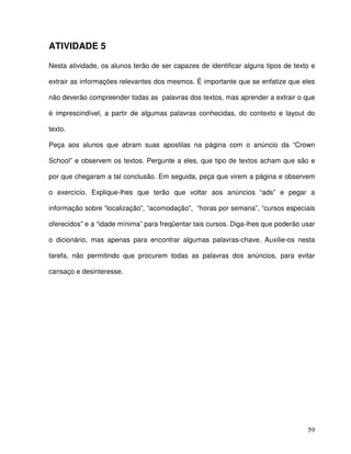 59
ATIVIDADE 5
Nesta atividade, os alunos terão de ser capazes de identificar alguns tipos de texto e
extrair as informações relevantes dos mesmos. É importante que se enfatize que eles
não deverão compreender todas as palavras dos textos, mas aprender a extrair o que
é imprescindível, a partir de algumas palavras conhecidas, do contexto e layout do
texto.
Peça aos alunos que abram suas apostilas na página com o anúncio da “Crown
School” e observem os textos. Pergunte a eles, que tipo de textos acham que são e
por que chegaram a tal conclusão. Em seguida, peça que virem a página e observem
o exercício. Explique-lhes que terão que voltar aos anúncios “ads” e pegar a
informação sobre “localização”, “acomodação”, “horas por semana”, “cursos especiais
oferecidos” e a “idade mínima” para freqüentar tais cursos. Diga-lhes que poderão usar
o dicionário, mas apenas para encontrar algumas palavras-chave. Auxilie-os nesta
tarefa, não permitindo que procurem todas as palavras dos anúncios, para evitar
cansaço e desinteresse.
 