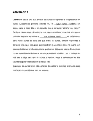 6
ATIVIDADE 2
Descrição: Esta é uma aula em que os alunos irão aprender a se apresentar em
inglês. Apresente-se primeiro, dizendo “Hi, I’m __(your name)__.”Escolha um
aluno, repita a frase dita e, em seguida, faça a pergunta:” What’s your name?”
Explique, caso o aluno não entenda, que você quer saber o nome dele e forneça a
provável resposta “My name is ____(the student’s name) ___.” Vá perguntando
para vários alunos da sala, até que todos os alunos, tenham respondido à
pergunta feita. Após isso, peça que eles abram a apostila do aluno na página com
esse conteúdo (ver a folha seguinte) e que leiam o diálogo da página. Pergunte se
houve entendimento do texto e esclareça prováveis dúvidas. Leia o diálogo em
voz alta e peça para que os alunos o repitam. Peça a participação de dois
voluntários para “interpretarem” o diálogo lido.
Depois de os alunos terem tido a chance de praticar o exercício oralmente, peça
que façam o exercício que vem em seguida.
 
