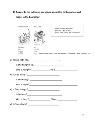 65
2) Answer to the following questions, according to the picture and
model in the box below:
a) Is Sue hot? Yes, _________________________.
Is she hungry? No, _______________________.
Who is hungry? _______________. He’s __________________.
b) Is Sue thirsty? ___________________________.
Is she happy? ___________________________.
Who is hapy? ________________________________________.
c) Is Tom hungry? __________________________.
Is he busy? _____________________________.
Who is busy? _________________. She’s _________________.
d) Is Tom clever? __________________________.
Exercício etirado do livro: “Target One – workbook”, L.G.Alexander e outros, Longmanm, 1977.
 