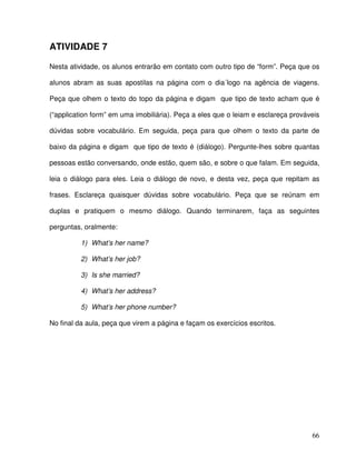 66
ATIVIDADE 7
Nesta atividade, os alunos entrarão em contato com outro tipo de “form”. Peça que os
alunos abram as suas apostilas na página com o dia´logo na agência de viagens.
Peça que olhem o texto do topo da página e digam que tipo de texto acham que é
(“application form” em uma imobiliária). Peça a eles que o leiam e esclareça prováveis
dúvidas sobre vocabulário. Em seguida, peça para que olhem o texto da parte de
baixo da página e digam que tipo de texto é (diálogo). Pergunte-lhes sobre quantas
pessoas estão conversando, onde estão, quem são, e sobre o que falam. Em seguida,
leia o diálogo para eles. Leia o diálogo de novo, e desta vez, peça que repitam as
frases. Esclareça quaisquer dúvidas sobre vocabulário. Peça que se reúnam em
duplas e pratiquem o mesmo diálogo. Quando terminarem, faça as seguintes
perguntas, oralmente:
1) What’s her name?
2) What’s her job?
3) Is she married?
4) What’s her address?
5) What’s her phone number?
No final da aula, peça que virem a página e façam os exercícios escritos.
 