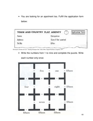 68
• You are looking for an apartment too. Fulfill the application form
below:
Ilustrações retiradas do livro:” Starting Strategies One”, Bian Abbs e Ingrid Freebairn, Longamn, 1977.
• Write the numbers from 1 to nine and complete the puzzle. Write
each number only once:
 