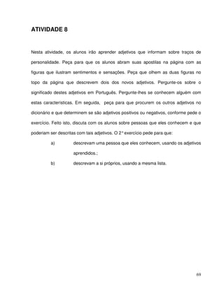69
ATIVIDADE 8
Nesta atividade, os alunos irão aprender adjetivos que informam sobre traços de
personalidade. Peça para que os alunos abram suas apostilas na página com as
figuras que ilustram sentimentos e sensações. Peça que olhem as duas figuras no
topo da página que descrevem dois dos novos adjetivos. Pergunte-os sobre o
significado destes adjetivos em Português. Pergunte-lhes se conhecem alguém com
estas características. Em seguida, peça para que procurem os outros adjetivos no
dicionário e que determinem se são adjetivos positivos ou negativos, conforme pede o
exercício. Feito isto, discuta com os alunos sobre pessoas que eles conhecem e que
poderiam ser descritas com tais adjetivos. O 2°exercício pede para que:
a) descrevam uma pessoa que eles conhecem, usando os adjetivos
aprendidos.;
b) descrevam a si próprios, usando a mesma lista.
 