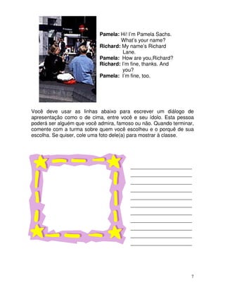 7
Pamela: Hi! I’m Pamela Sachs.
What’s your name?
Richard: My name’s Richard
Lane.
Pamela: How are you,Richard?
Richard: I’m fine, thanks. And
you?
Pamela: I’m fine, too.
Você deve usar as linhas abaixo para escrever um diálogo de
apresentação como o de cima, entre você e seu ídolo. Esta pessoa
poderá ser alguém que você admira, famoso ou não. Quando terminar,
comente com a turma sobre quem você escolheu e o porquê de sua
escolha. Se quiser, cole uma foto dele(a) para mostrar à classe.
_________________________
_________________________
_________________________
_________________________
_________________________
_________________________
_________________________
_________________________
_________________________
_________________________
_________________________
 