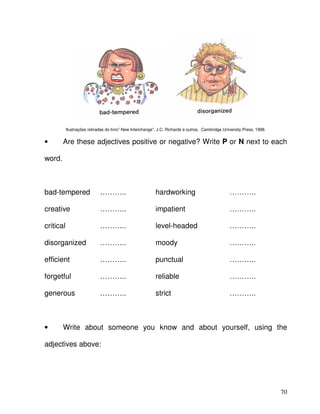 70
Ilustrações retiradas do livro” New Interchange”, J.C. Richards e outros, Cambridge University Press, 1998.
• Are these adjectives positive or negative? Write P or N next to each
word.
bad-tempered ……….. hardworking ………..
creative ……….. impatient ………..
critical ……….. level-headed ………..
disorganized ……….. moody ………..
efficient ……….. punctual ………..
forgetful ……….. reliable ………..
generous ……….. strict ………..
• Write about someone you know and about yourself, using the
adjectives above:
 