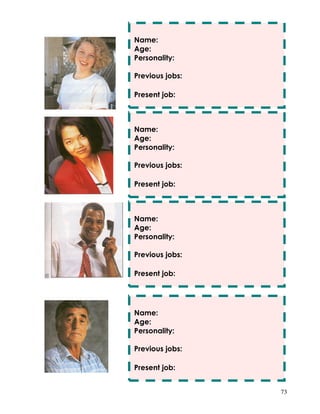 73
Name:
Age:
Personality:
Previous jobs:
Present job:
Name:
Age:
Personality:
Previous jobs:
Present job:
Name:
Age:
Personality:
Previous jobs:
Present job:
Name:
Age:
Personality:
Previous jobs:
Present job:
 