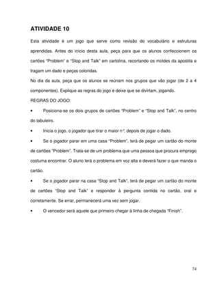 74
ATIVIDADE 10
Esta atividade é um jogo que serve como revisão do vocabulário e estruturas
aprendidas. Antes do início desta aula, peça para que os alunos confeccionem os
cartões “Problem” e “Stop and Talk” em cartolina, recortando os moldes da apostila e
tragam um dado e peças coloridas.
No dia da aula, peça que os alunos se reúnam nos grupos que vão jogar (de 2 a 4
componentes). Explique as regras do jogo e deixe que se divirtam, jogando.
REGRAS DO JOGO:
• Posiciona-se os dois grupos de cartões “Problem” e “Stop and Talk”, no centro
do tabuleiro.
• Inicia o jogo, o jogador que tirar o maior n°, depois de jogar o dado.
• Se o jogador parar em uma casa “Problem”, terá de pegar um cartão do monte
de cartões ”Problem”. Trata-se de um problema que uma pessoa que procura emprego
costuma encontrar. O aluno lerá o problema em voz alta e deverá fazer o que manda o
cartão.
• Se o jogador parar na casa “Stop and Talk”, terá de pegar um cartão do monte
de cartões “Stop and Talk” e responder à pergunta contida no cartão, oral e
corretamente. Se errar, permanecerá uma vez sem jogar.
• O vencedor será aquele que primeiro chegar à linha de chegada “Finish”.
 