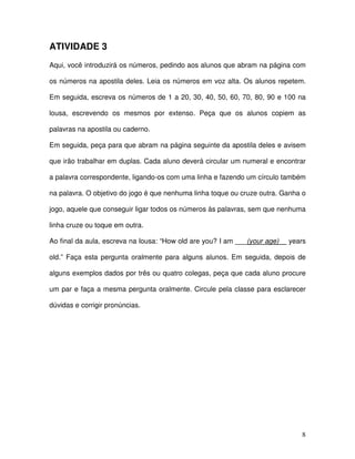 8
ATIVIDADE 3
Aqui, você introduzirá os números, pedindo aos alunos que abram na página com
os números na apostila deles. Leia os números em voz alta. Os alunos repetem.
Em seguida, escreva os números de 1 a 20, 30, 40, 50, 60, 70, 80, 90 e 100 na
lousa, escrevendo os mesmos por extenso. Peça que os alunos copiem as
palavras na apostila ou caderno.
Em seguida, peça para que abram na página seguinte da apostila deles e avisem
que irão trabalhar em duplas. Cada aluno deverá circular um numeral e encontrar
a palavra correspondente, ligando-os com uma linha e fazendo um círculo também
na palavra. O objetivo do jogo é que nenhuma linha toque ou cruze outra. Ganha o
jogo, aquele que conseguir ligar todos os números às palavras, sem que nenhuma
linha cruze ou toque em outra.
Ao final da aula, escreva na lousa: “How old are you? I am ___(your age)__ years
old.” Faça esta pergunta oralmente para alguns alunos. Em seguida, depois de
alguns exemplos dados por três ou quatro colegas, peça que cada aluno procure
um par e faça a mesma pergunta oralmente. Circule pela classe para esclarecer
dúvidas e corrigir pronúncias.
 