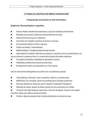 Projeto Integrador I – Profa. Alexsandra Machado
O TRABALHO CIENTÍFICO NO ÂMBITO UNIVERSITÁRIO
A Organização dos Estudos na Vida Universitária:
Exigências, Recomendações e sugestões:
 Postura: Mudar radicalmente explorando o que já foi estudado anteriormente.
 Resultado do processo: Depende fundamentalmente do aluno.
 Desenvolvimento psíquico e intelectual.
 Autonomia com relação à estrutura do ensino e recursos.
 Auto-atividade didática: Crítica e rigorosa.
 Projeto de trabalho: Individualizado.
 Material Didático: Complementação da sala de aula.
 Assimilação de conteúdo: Não deve ser passiva e mecânica como na escola básica, em
que se enfocava a presença física e o cumprimento forçado de tarefas mecânicas.
 Formação universitária: Atividades de laboratório e campo;
 Habilidades profissionais próprias de cada área;
 Embasamento teórico correspondente ao nível superior;
Uso de instrumentos bibliográficos de auxílio (criar uma biblioteca pessoal
 Textos Básicos: Dicionário, texto introdutório, histórico e revistas atuais.
 Referências: Em consultas, devem ser anotadas para consultas posteriores.
 Recursos eletrônicos: Feitos por quem? Quando? Instituição? Fidedignos?
 Retenção de Ideias: Apenas as ideias centrais de uma aula devem ser retidas.
 Tomando nota: Não devemos copiar todo o discurso de alguém. Gravar é uma opção
mais fácil, desde que obtida a devida permissão.
 Horários: Algumas pessoas fixam horários destinados ao estudo em casa.
10
 