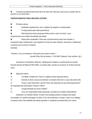 Projeto Integrador I – Profa. Alexsandra Machado
 O estudo de determinado texto deve ser feito sem intervalo, para que as noções não se
percam ou se confundam;
PASSOS BÁSICOS PARA UMA BOA LEITURA
 Primeira Leitura:
 Realizada rapidamente, sem o objetivo de esgotar a compreensão.
 É responsável pela visão panorâmica.
 Nela devemos tentar pesquisar dados sobre o autor do texto, o que
proporcionará uma melhor elucidação das ideias.
 Busca pelo vocabulário: Para que a próxima leitura seja mais simples, é
importante saber exatamente o que significam termos de valor histórico, doutrinas e referências
a autores que se tornam símbolos.
Exemplo:
“Prestes a ‘vira uma balzaca’, Fernanda Lima supera críticas...”
(Jornal O Dia, Rio de Janeiro, 11.03.2007.Caderno Tudo de Bom, p6.)
Consulta ao Vocabulário: Balzaca = Balzaquiano (relativo ou pertencente ao escritor
francês Honoré de Balzac(1799-1850), ou próprio dele, escritor do romance “A mulher de trinta
anos”.
 Segunda Leitura:
 A Análise Temática do Texto é o objetivo dessa segunda leitura.
 Através do título, busca-se entender a conexão entre ele e o que está sendo dito;
 O que o autor fala sobre o tema? Como ele responde ao que está perguntando?
As respostas são suficientes? Preciso ir além?
 A argumentação do autor é sólida?
 Uma vez respondidas estas perguntas, procede-se à Análise Interpretativa:
Interpretar, em sentido restrito, é tomar uma posição própria a respeito das ideias
enunciadas, é a estrita mensagem do texto, é ler nas entrelinhas, é forçar o autor a um diálogo,
é explorar toda a fecundidade das ideias expostas, é cotejá-las (compará-las) com outras.
12
 