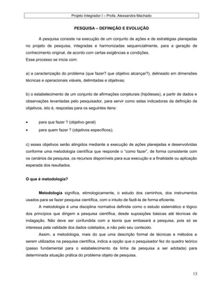 Projeto Integrador I – Profa. Alexsandra Machado
PESQUISA – DEFINIÇÃO E EVOLUÇÃO
A pesquisa consiste na execução de um conjunto de ações e de estratégias planejadas
no projeto de pesquisa, integradas e harmonizadas sequencialmente, para a geração de
conhecimento original, de acordo com certas exigências e condições.
Esse processo se inicia com:
a) a caracterização do problema (que fazer? que objetivo alcançar?), delineado em dimensões
técnicas e operacionais viáveis, delimitadas e objetivas;
b) o estabelecimento de um conjunto de afirmações conjeturais (hipóteses), a partir de dados e
observações levantadas pelo pesquisador, para servir como setas indicadoras da definição de
objetivos, isto é, respostas para os seguintes itens:
• para que fazer ? (objetivo geral)
• para quem fazer ? (objetivos específicos);
c) esses objetivos serão atingidos mediante a execução de ações planejadas e desenvolvidas
conforme uma metodologia científica que responde o “como fazer”, de forma consistente com
os cenários da pesquisa, os recursos disponíveis para sua execução e a finalidade ou aplicação
esperada dos resultados.
O que é metodologia?
Metodologia significa, etimologicamente, o estudo dos caminhos, dos instrumentos
usados para se fazer pesquisa científica, com o intuito de fazê-la de forma eficiente.
A metodologia é uma disciplina normativa definida como o estudo sistemático e lógico
dos princípios que dirigem a pesquisa científica, desde suposições básicas até técnicas de
indagação. Não deve ser confundida com a teoria que embasará a pesquisa, pois só se
interessa pela validade dos dados coletados, e não pelo seu conteúdo.
Assim, a metodologia, mais do que uma descrição formal de técnicas e métodos a
serem utilizados na pesquisa científica, indica a opção que o pesquisador fez do quadro teórico
(passo fundamental para o estabelecimento da linha de pesquisa a ser adotada) para
determinada situação prática do problema objeto de pesquisa.
13
 