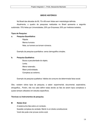 Projeto Integrador I – Profa. Alexsandra Machado
BREVE HISTÓRICO
No Brasil das décadas de 60, 70 e 80 eram feitas sem metodologia definida.
Atualmente, o quadro de pesquisas realizadas no Brasil apresenta a seguinte
subdivisão: 75% feitas por Universidades; 20% por Empresas; 05% por Institutos isolados.
Tipos de Pesquisa:
a. Pesquisa Quantitativa:
Rápida
Menos humana
Nela, os homens se tornam números.
Exemplo de pesquisa quantitativa: censo demográfico simples.
b. Pesquisa Qualitativa:
Busca a peculiaridade do objeto;
Lenta;
Menor extensão;
Maior profundidade;
Complexa ao extremo;
Exemplo de pesquisa qualitativa: hábitos de consumo de determinada faixa social.
Obs.: existem vários tipos de pesquisa, a saber: experimental, documental, exploratória,
etnográfica... Porém, não nos cabe definir todas devido ao fato de serem tipos complexos e
quase sempre utilizados em estudos específicos.
Técnicas ou Instrumentos de pesquisa.
 Relato Oral:
A testemunha fala sobre um contexto.
Questão complexa da verdade: Mentir é um direito constitucional.
Você não pode criar provas contra você.
14
 
