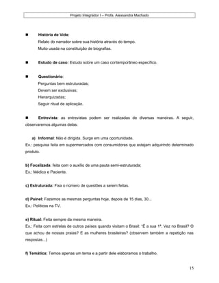 Projeto Integrador I – Profa. Alexsandra Machado
 História de Vida:
Relato do narrador sobre sua história através do tempo.
Muito usada na constituição de biografias.
 Estudo de caso: Estudo sobre um caso contemporâneo específico.
 Questionário:
Perguntas bem estruturadas;
Devem ser exclusivas;
Hierarquizadas;
Seguir ritual de aplicação.
 Entrevista: as entrevistas podem ser realizadas de diversas maneiras. A seguir,
observaremos algumas delas:
a) Informal: Não é dirigida. Surge em uma oportunidade.
Ex.: pesquisa feita em supermercados com consumidores que estejam adquirindo determinado
produto.
b) Focalizada: feita com o auxílio de uma pauta semi-estruturada;
Ex.: Médico e Paciente.
c) Estruturada: Fixa o número de questões a serem feitas.
d) Painel: Fazemos as mesmas perguntas hoje, depois de 15 dias, 30...
Ex.: Políticos na TV.
e) Ritual: Feita sempre da mesma maneira.
Ex.: Feita com estrelas de outros países quando visitam o Brasil: “É a sua 1ª. Vez no Brasil? O
que achou de nossas praias? E as mulheres brasileiras? (observem também a repetição nas
respostas...)
f) Temática: Temos apenas um tema e a partir dele elaboramos o trabalho.
15
 