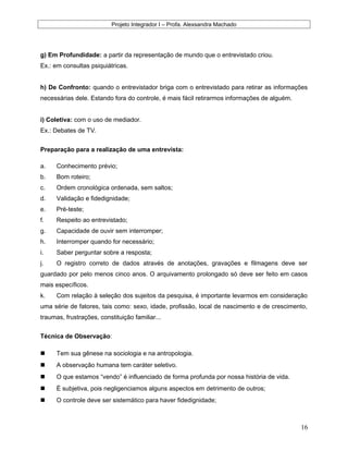 Projeto Integrador I – Profa. Alexsandra Machado
g) Em Profundidade: a partir da representação de mundo que o entrevistado criou.
Ex.: em consultas psiquiátricas.
h) De Confronto: quando o entrevistador briga com o entrevistado para retirar as informações
necessárias dele. Estando fora do controle, é mais fácil retirarmos informações de alguém.
i) Coletiva: com o uso de mediador.
Ex.: Debates de TV.
Preparação para a realização de uma entrevista:
a. Conhecimento prévio;
b. Bom roteiro;
c. Ordem cronológica ordenada, sem saltos;
d. Validação e fidedignidade;
e. Pré-teste;
f. Respeito ao entrevistado;
g. Capacidade de ouvir sem interromper;
h. Interromper quando for necessário;
i. Saber perguntar sobre a resposta;
j. O registro correto de dados através de anotações, gravações e filmagens deve ser
guardado por pelo menos cinco anos. O arquivamento prolongado só deve ser feito em casos
mais específicos.
k. Com relação à seleção dos sujeitos da pesquisa, é importante levarmos em consideração
uma série de fatores, tais como: sexo, idade, profissão, local de nascimento e de crescimento,
traumas, frustrações, constituição familiar...
Técnica de Observação:
 Tem sua gênese na sociologia e na antropologia.
 A observação humana tem caráter seletivo.
 O que estamos “vendo” é influenciado de forma profunda por nossa história de vida.
 É subjetiva, pois negligenciamos alguns aspectos em detrimento de outros;
 O controle deve ser sistemático para haver fidedignidade;
16
 
