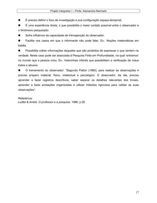 Projeto Integrador I – Profa. Alexsandra Machado
 É preciso definir o foco de investigação e sua configuração espaço-temporal;
 É uma experiência direta, o que possibilita o maior contato possível entre o observador e
o fenômeno pesquisado.
 Sofre influência da capacidade de Introspecção do observador.
 Facilita nos casos em que o informante não pode falar. Ex.: Noções matemáticas em
bebês.
 Possibilita colher informações daqueles que são proibidos de expressar o que sentem na
verdade. Neste caso pode ser associada à Pesquisa Feita em Profundidade, na qual ‘entramos’
no mundo que a pessoa criou. Ex.: historinhas infantis que possibilitam a verificação de maus
tratos e abusos.
 O treinamento do observador: “Segundo Patton (1980), para realizar as observações é
preciso preparo material, físico, intelectual e psicológico. O observador, diz ele, precisa
aprender a fazer registros descritivos, saber separar os detalhes relevantes dos triviais,
aprender a fazer anotações organizadas e utilizar métodos rigorosos para validar as suas
observações”.
Referência:
Ludke & André. O professor e a pesquisa. 1986, p.26
17
 