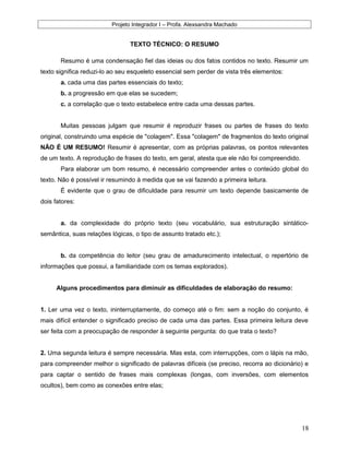 Projeto Integrador I – Profa. Alexsandra Machado
TEXTO TÉCNICO: O RESUMO
Resumo é uma condensação fiel das ideias ou dos fatos contidos no texto. Resumir um
texto significa reduzi-lo ao seu esqueleto essencial sem perder de vista três elementos:
a. cada uma das partes essenciais do texto;
b. a progressão em que elas se sucedem;
c. a correlação que o texto estabelece entre cada uma dessas partes.
Muitas pessoas julgam que resumir é reproduzir frases ou partes de frases do texto
original, construindo uma espécie de "colagem". Essa "colagem" de fragmentos do texto original
NÃO É UM RESUMO! Resumir é apresentar, com as próprias palavras, os pontos relevantes
de um texto. A reprodução de frases do texto, em geral, atesta que ele não foi compreendido.
Para elaborar um bom resumo, é necessário compreender antes o conteúdo global do
texto. Não é possível ir resumindo à medida que se vai fazendo a primeira leitura.
É evidente que o grau de dificuldade para resumir um texto depende basicamente de
dois fatores:
a. da complexidade do próprio texto (seu vocabulário, sua estruturação sintático-
semântica, suas relações lógicas, o tipo de assunto tratado etc.);
b. da competência do leitor (seu grau de amadurecimento intelectual, o repertório de
informações que possui, a familiaridade com os temas explorados).
Alguns procedimentos para diminuir as dificuldades de elaboração do resumo:
1. Ler uma vez o texto, ininterruptamente, do começo até o fim: sem a noção do conjunto, é
mais difícil entender o significado preciso de cada uma das partes. Essa primeira leitura deve
ser feita com a preocupação de responder à seguinte pergunta: do que trata o texto?
2. Uma segunda leitura é sempre necessária. Mas esta, com interrupções, com o lápis na mão,
para compreender melhor o significado de palavras difíceis (se preciso, recorra ao dicionário) e
para captar o sentido de frases mais complexas (longas, com inversões, com elementos
ocultos), bem como as conexões entre elas;
18
 