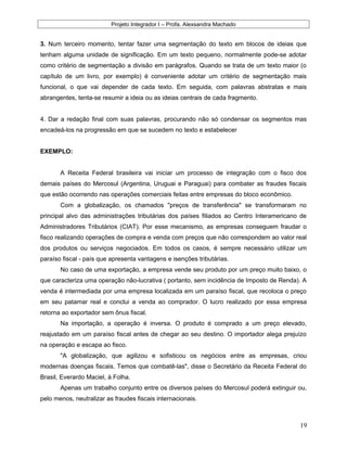 Projeto Integrador I – Profa. Alexsandra Machado
3. Num terceiro momento, tentar fazer uma segmentação do texto em blocos de ideias que
tenham alguma unidade de significação. Em um texto pequeno, normalmente pode-se adotar
como critério de segmentação a divisão em parágrafos. Quando se trata de um texto maior (o
capítulo de um livro, por exemplo) é conveniente adotar um critério de segmentação mais
funcional, o que vai depender de cada texto. Em seguida, com palavras abstratas e mais
abrangentes, tenta-se resumir a ideia ou as ideias centrais de cada fragmento.
4. Dar a redação final com suas palavras, procurando não só condensar os segmentos mas
encadeá-los na progressão em que se sucedem no texto e estabelecer
EXEMPLO:
A Receita Federal brasileira vai iniciar um processo de integração com o fisco dos
demais países do Mercosul (Argentina, Uruguai e Paraguai) para combater as fraudes fiscais
que estão ocorrendo nas operações comerciais feitas entre empresas do bloco econômico.
Com a globalização, os chamados "preços de transferência" se transformaram no
principal alvo das administrações tributárias dos países filiados ao Centro Interamericano de
Administradores Tributários (CIAT). Por esse mecanismo, as empresas conseguem fraudar o
fisco realizando operações de compra e venda com preços que não correspondem ao valor real
dos produtos ou serviços negociados. Em todos os casos, é sempre necessário utilizar um
paraíso fiscal - país que apresenta vantagens e isenções tributárias.
No caso de uma exportação, a empresa vende seu produto por um preço muito baixo, o
que caracteriza uma operação não-lucrativa ( portanto, sem incidência de Imposto de Renda). A
venda é intermediada por uma empresa localizada em um paraíso fiscal, que recoloca o preço
em seu patamar real e conclui a venda ao comprador. O lucro realizado por essa empresa
retorna ao exportador sem ônus fiscal.
Na importação, a operação é inversa. O produto é comprado a um preço elevado,
reajustado em um paraíso fiscal antes de chegar ao seu destino. O importador alega prejuízo
na operação e escapa ao fisco.
"A globalização, que agilizou e sofisticou os negócios entre as empresas, criou
modernas doenças fiscais. Temos que combatê-las", disse o Secretário da Receita Federal do
Brasil, Everardo Maciel, à Folha.
Apenas um trabalho conjunto entre os diversos países do Mercosul poderá extinguir ou,
pelo menos, neutralizar as fraudes fiscais internacionais.
19
 