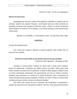 Projeto Integrador I – Profa. Alexsandra Machado
(Folha de S. Paulo - 18.5.97, com adaptações)
Resumo do texto acima:
A globalização da economia, embora tenha agilizado e sofisticado os negócios entre as
empresas, também criou algumas "doenças", como fraudes fiscais que estão ocorrendo nas
operações comerciais entre empresas do Mercosul. Assim, o Brasil e os países do Mercosul
devem trabalhar em conjunto a fim de extinguir, ou ao menos neutralizar, essas fraudes fiscais
internacionais.
(SAVIOLI, F.P. & FIORIN, J.L. Para entender o texto. 7 ed. São Paulo. Ática. 1993).
EXERCÍCIO
Proposta de produção textual:
Leia o texto que se segue e, seguindo os passos sugeridos nesta unidade, faça um
resumo de seu conteúdo.
Brasil tem conceito infeliz de que direitos humanos são para bandidos
Extraído de: OAB - Maranhão - 28 de Maio de 2009
Corrupção no serviço público. Violência em áreas rurais e contra povos indígenas.
Grupos de parapoliciais e traficantes que dividem domínio de cidade. Todos esses casos
tiveram exemplos ocorridos de forma sistemática no Brasil em 2008, segundo o Relatório Anual
da Anistia Internacional (organização não governamental que luta por direitos humanos),
divulgado nesta quinta-feira, em Londres (à 1h, horário de Brasília). Para o coordenador da
Anistia Internacional para assuntos brasileiros, o britânico Tim Cahill, "existe um conceito infeliz
no Brasil que é que os direitos humanos só defendem bandidos".
Para Cahill, esse conceito de que só "bandidos" são beneficiados "é popularizado e
utilizado por pessoas que tem interesse em mantê-lo". Com isso, várias ações governamentais
20
 