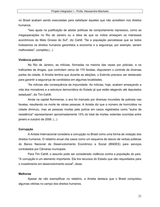 Projeto Integrador I – Profa. Alexsandra Machado
no Brasil acabam sendo executadas para satisfazer àqueles que não acreditam nos direitos
humanos.
"Isso ajuda na justificação de adotar políticas de comportamento repressivo, como as
megaoperações no Rio de Janeiro ou a ideia de que os índios ameaçam os interesses
econômicos do Mato Grosso do Sul", diz Cahill. "Se a população percebesse que se todos
tivéssemos os direitos humanos garantidos a economia e a segurança, por exemplo, seriam
melhoradas", completa.(...)
Violência policial
No Rio de Janeiro, as milícias, formadas na maioria das vezes por policiais, e os
traficantes de drogas, que controlam cerca de 170 favelas, disputaram o controle de diversas
partes da cidade. A Anistia lembra que durante as eleições, o Exército precisou ser destacado
para garantir a segurança de candidatos em algumas localidades.
"As milícias são consequência da impunidade. As milícias, hoje, acabam ameaçando a
vida dos moradores e a estrutura democrática do Estado já que estão elegendo até deputados
estaduais", diz Tim Cahill.
Ainda na capital fluminense, o ano foi marcado por diversas incursões de policiais nas
favelas, resultando na morte de várias pessoas. A Anistia diz que o número de homícidios na
cidade diminuiu, mas as pessoas mortas pela polícia em casos registrados como "autos de
resistência" representaram aproximadamente 15% do total de mortes violentas ocorridas entre
janeiro e outubro de 2008. (...)
Corrupção
A Anistia Internacional considera a corrupção no Brasil como uma forma de violação dos
direitos humanos. O relatório anual cita casos como um esquema de desvio de verbas públicas
do Banco Nacional de Desenvolvimento Econômico e Social (BNDES) para serviços
contratados por Câmaras municipais.
Para Tim Cahill, o assunto pode ser considerado violência contra a população do país.
"A corrupção é um elemento importante. Ela tira recursos do Estado que são requisitados para
o investimento em desenvolvimento social", disse.
Melhoras
Apesar de não exemplificar no relatório, a Anistia destaca que o Brasil conquistou
algumas vitórias no campo dos direitos humanos.
21
 