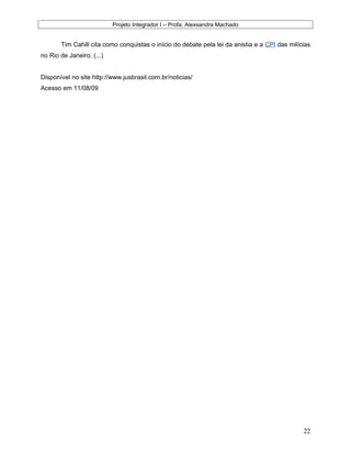 Projeto Integrador I – Profa. Alexsandra Machado
Tim Cahill cita como conquistas o início do debate pela lei da anistia e a CPI das milícias
no Rio de Janeiro. (...)
Disponível no site http://www.jusbrasil.com.br/noticias/
Acesso em 11/08/09
22
 