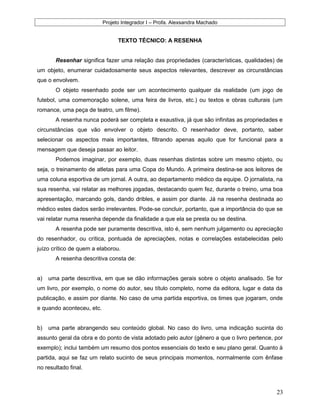 Projeto Integrador I – Profa. Alexsandra Machado
TEXTO TÉCNICO: A RESENHA
Resenhar significa fazer uma relação das propriedades (características, qualidades) de
um objeto, enumerar cuidadosamente seus aspectos relevantes, descrever as circunstâncias
que o envolvem.
O objeto resenhado pode ser um acontecimento qualquer da realidade (um jogo de
futebol, uma comemoração solene, uma feira de livros, etc.) ou textos e obras culturais (um
romance, uma peça de teatro, um filme).
A resenha nunca poderá ser completa e exaustiva, já que são infinitas as propriedades e
circunstâncias que vão envolver o objeto descrito. O resenhador deve, portanto, saber
selecionar os aspectos mais importantes, filtrando apenas aquilo que for funcional para a
mensagem que deseja passar ao leitor.
Podemos imaginar, por exemplo, duas resenhas distintas sobre um mesmo objeto, ou
seja, o treinamento de atletas para uma Copa do Mundo. A primeira destina-se aos leitores de
uma coluna esportiva de um jornal. A outra, ao departamento médico da equipe. O jornalista, na
sua resenha, vai relatar as melhores jogadas, destacando quem fez, durante o treino, uma boa
apresentação, marcando gols, dando dribles, e assim por diante. Já na resenha destinada ao
médico estes dados serão irrelevantes. Pode-se concluir, portanto, que a importância do que se
vai relatar numa resenha depende da finalidade a que ela se presta ou se destina.
A resenha pode ser puramente descritiva, isto é, sem nenhum julgamento ou apreciação
do resenhador, ou crítica, pontuada de apreciações, notas e correlações estabelecidas pelo
juízo crítico de quem a elaborou.
A resenha descritiva consta de:
a) uma parte descritiva, em que se dão informações gerais sobre o objeto analisado. Se for
um livro, por exemplo, o nome do autor, seu título completo, nome da editora, lugar e data da
publicação, e assim por diante. No caso de uma partida esportiva, os times que jogaram, onde
e quando aconteceu, etc.
b) uma parte abrangendo seu conteúdo global. No caso do livro, uma indicação sucinta do
assunto geral da obra e do ponto de vista adotado pelo autor (gênero a que o livro pertence, por
exemplo); inclui também um resumo dos pontos essenciais do texto e seu plano geral. Quanto à
partida, aqui se faz um relato sucinto de seus principais momentos, normalmente com ênfase
no resultado final.
23
 